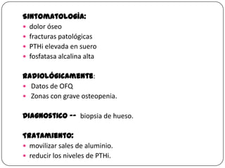 Sintomatología:
 dolor óseo
 fracturas patológicas
 PTHi elevada en suero
 fosfatasa alcalina alta
Radiológicamente:
 Datos de OFQ
 Zonas con grave osteopenia.
Diagnostico -- biopsia de hueso.

Tratamiento:
 movilizar sales de aluminio.
 reducir los niveles de PTHi.

 