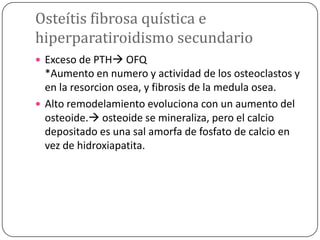 Osteítis fibrosa quística e
hiperparatiroidismo secundario
 Exceso de PTH OFQ

*Aumento en numero y actividad de los osteoclastos y
en la resorcion osea, y fibrosis de la medula osea.
 Alto remodelamiento evoluciona con un aumento del
osteoide. osteoide se mineraliza, pero el calcio
depositado es una sal amorfa de fosfato de calcio en
vez de hidroxiapatita.

 