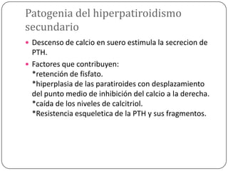 Patogenia del hiperpatiroidismo
secundario
 Descenso de calcio en suero estimula la secrecion de

PTH.
 Factores que contribuyen:
*retención de fisfato.
*hiperplasia de las paratiroides con desplazamiento
del punto medio de inhibición del calcio a la derecha.
*caída de los niveles de calcitriol.
*Resistencia esqueletica de la PTH y sus fragmentos.

 