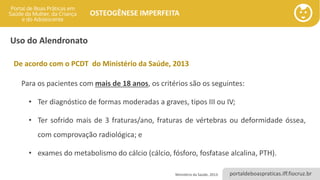 portaldeboaspraticas.iff.fiocruz.br
OSTEOGÊNESE IMPERFEITA
Uso do Alendronato
De acordo com o PCDT do Ministério da Saúde, 2013
Para os pacientes com mais de 18 anos, os critérios são os seguintes:
• Ter diagnóstico de formas moderadas a graves, tipos III ou IV;
• Ter sofrido mais de 3 fraturas/ano, fraturas de vértebras ou deformidade óssea,
com comprovação radiológica; e
• exames do metabolismo do cálcio (cálcio, fósforo, fosfatase alcalina, PTH).
Ministério da Saúde, 2013.
 