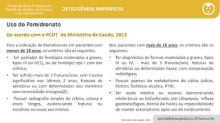 portaldeboaspraticas.iff.fiocruz.br
OSTEOGÊNESE IMPERFEITA
Uso do Pamidronato
Para a indicação de Pamidronato em pacientes com
menos de 18 anos, os critérios são os seguintes:
• Ser portador de fenótipos moderados a graves,
tipos III ou IV(2), ou de fenótipo tipo I com dor
crônica;
• Ter sofrido mais de 3 fraturas/ano, sem trauma
significativo nos últimos 2 anos, fraturas de
vértebras ou com deformidades dos membros
com necessidade cirúrgica(2);
• Possuir radiografia simples de crânio, coluna e
ossos longos, evidenciando fraturas ou
escoliose ou ossos wormianos.
Nos pacientes com mais de 18 anos, os critérios são os
seguintes:
• Ter diagnóstico de formas moderadas a graves, tipos
III ou IV; - mais de 3 fraturas/ano, fraturas de
vértebras ou deformidade óssea, com comprovação
radiológica;
• Possuir exames do metabolismo do cálcio (cálcio,
fósforo, fosfatase alcalina, PTH);
• Ter laudo médico ou exames demonstrando
intolerância ao bisfosfonado oral (dispepsia, refluxo
gastroesofágico, hérnia de hiato) ou impossibilidade
de manter ortostatismo após uso do medicamento.
Ministério da Saúde, 2013
De acordo com o PCDT do Ministério da Saúde, 2013
 