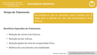 portaldeboaspraticas.iff.fiocruz.br
OSTEOGÊNESE IMPERFEITA
Tempo de Tratamento
Recomenda-se que os pacientes sejam tratados por 2
anos após o período em que não apresentarem mais
fraturas.
Benefícios Esperados do Tratamento:
• Redução do número de fraturas.
• Redução da dor crônica.
• Redução global do nível de incapacidade física.
• Melhora do crescimento e da mobilidade.
Ministério da Saúde, 2013.
 