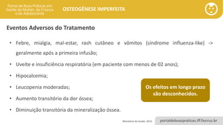 portaldeboaspraticas.iff.fiocruz.br
OSTEOGÊNESE IMPERFEITA
Eventos Adversos do Tratamento
• Febre, mialgia, mal-estar, rash cutâneo e vômitos (síndrome influenza-like) ->
geralmente após a primeira infusão;
• Uveíte e insuficiência respiratória (em paciente com menos de 02 anos);
• Hipocalcemia;
• Leucopenia moderadas;
• Aumento transitório da dor óssea;
• Diminuição transitória da mineralização óssea.
Ministério da Saúde, 2013.
Os efeitos em longo prazo
são desconhecidos.
 