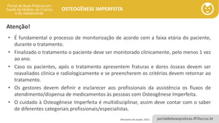portaldeboaspraticas.iff.fiocruz.br
OSTEOGÊNESE IMPERFEITA
Atenção!
• É fundamental o processo de monitorização de acordo com a faixa etária do paciente,
durante o tratamento.
• Finalizado o tratamento o paciente deve ser monitorado clinicamente, pelo menos 1 vez
ao ano.
• Caso os pacientes, após o tratamento apresentem fraturas e dores ósseas devem ser
reavaliados clinica e radiologicamente e se preencherem os critérios devem retornar ao
tratamento.
• Os gestores devem definir e esclarecer aos profissionais da assistência os fluxos de
atendimento/dispensa de medicamentos às pessoas com Osteogênese Imperfeita.
• O cuidado à Osteogênese Imperfeita é multidisciplinar, assim deve contar com o saber
de diferentes categoriais profissionais/especialistas.
Ministério da Saúde, 2013.
 