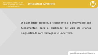 portaldeboaspraticas.iff.fiocruz.br
OSTEOGÊNESE IMPERFEITA
O diagnóstico precoce, o tratamento e a informação são
fundamentais para a qualidade de vida da criança
diagnosticada com Osteogênese Imperfeita.
 