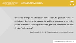 portaldeboaspraticas.iff.fiocruz.br
OSTEOGÊNESE IMPERFEITA
“Nenhuma criança ou adolescente será objeto de qualquer forma de
negligência, discriminação, exploração, violência, crueldade e opressão,
punido na forma da lei qualquer atentado, por ação ou omissão, aos seus
direitos fundamentais”.
Brasil, Casa Civil, Art. 5º Estatuto da Criança e do Adolescente.
 