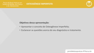 portaldeboaspraticas.iff.fiocruz.br
OSTEOGÊNESE IMPERFEITA
Objetivos dessa apresentação:
• Apresentar o conceito de Osteogênese Imperfeita;
• Esclarecer as questões acerca do seu diagnóstico e tratamento.
 