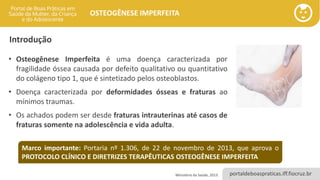 portaldeboaspraticas.iff.fiocruz.br
OSTEOGÊNESE IMPERFEITA
Introdução
• Osteogênese Imperfeita é uma doença caracterizada por
fragilidade óssea causada por defeito qualitativo ou quantitativo
do colágeno tipo 1, que é sintetizado pelos osteoblastos.
• Doença caracterizada por deformidades ósseas e fraturas ao
mínimos traumas.
• Os achados podem ser desde fraturas intrauterinas até casos de
fraturas somente na adolescência e vida adulta.
Marco importante: Portaria nº 1.306, de 22 de novembro de 2013, que aprova o
PROTOCOLO CLÍNICO E DIRETRIZES TERAPÊUTICAS OSTEOGÊNESE IMPERFEITA
Ministério da Saúde, 2013.
 