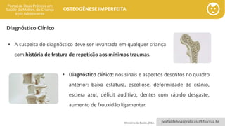 portaldeboaspraticas.iff.fiocruz.br
OSTEOGÊNESE IMPERFEITA
Diagnóstico Clínico
• A suspeita do diagnóstico deve ser levantada em qualquer criança
com história de fratura de repetição aos mínimos traumas.
Ministério da Saúde, 2013.
• Diagnóstico clínico: nos sinais e aspectos descritos no quadro
anterior: baixa estatura, escoliose, deformidade do crânio,
esclera azul, déficit auditivo, dentes com rápido desgaste,
aumento de frouxidão ligamentar.
 