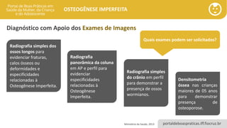 portaldeboaspraticas.iff.fiocruz.br
OSTEOGÊNESE IMPERFEITA
Diagnóstico com Apoio dos Exames de Imagens
Quais exames podem ser solicitados?
Radiografia simples dos
ossos longos para
evidenciar fraturas,
calos ósseos ou
deformidades e
especificidades
relacionadas à
Osteogênese Imperfeita.
Radiografia
panorâmica da coluna
em AP e perfil para
evidenciar
especificidades
relacionadas à
Osteogênese
Imperfeita.
Radiografia simples
do crânio em perfil
para demonstrar a
presença de ossos
wormianos.
Ministério da Saúde, 2013
Densitometria
óssea nas crianças
maiores de 05 anos
para demonstrar
presença de
osteoporose.
 
