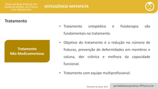 portaldeboaspraticas.iff.fiocruz.br
OSTEOGÊNESE IMPERFEITA
Tratamento
Tratamento
Não Medicamentoso
• Tratamento ortopédico e fisioterapia são
fundamentais no tratamento.
• Objetivo do tratamento é a redução no número de
fraturas, prevenção de deformidades em membros e
coluna, dor crônica e melhora da capacidade
funcional.
• Tratamento com equipe multiprofissional.
Ministério da Saúde, 2013.
 