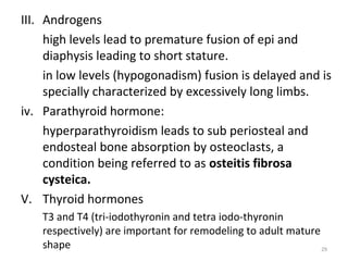 III. Androgens
high levels lead to premature fusion of epi and
diaphysis leading to short stature.
in low levels (hypogonadism) fusion is delayed and is
specially characterized by excessively long limbs.
iv. Parathyroid hormone:
hyperparathyroidism leads to sub periosteal and
endosteal bone absorption by osteoclasts, a
condition being referred to as osteitis fibrosa
cysteica.
V. Thyroid hormones
T3 and T4 (tri-iodothyronin and tetra iodo-thyronin
respectively) are important for remodeling to adult mature
shape
29

 