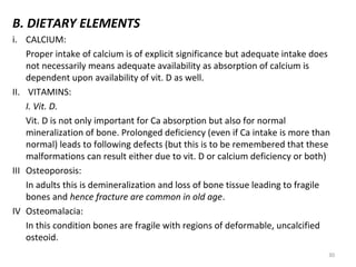 B. DIETARY ELEMENTS
i. CALCIUM:
Proper intake of calcium is of explicit significance but adequate intake does
not necessarily means adequate availability as absorption of calcium is
dependent upon availability of vit. D as well.
II. VITAMINS:
I. Vit. D.
Vit. D is not only important for Ca absorption but also for normal
mineralization of bone. Prolonged deficiency (even if Ca intake is more than
normal) leads to following defects (but this is to be remembered that these
malformations can result either due to vit. D or calcium deficiency or both)
III Osteoporosis:
In adults this is demineralization and loss of bone tissue leading to fragile
bones and hence fracture are common in old age.
IV Osteomalacia:
In this condition bones are fragile with regions of deformable, uncalcified
osteoid.
30

 