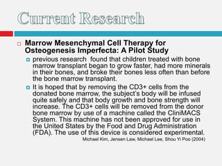  Marrow Mesenchymal Cell Therapy for
Osteogenesis Imperfecta: A Pilot Study
 previous research found that children treated with bone
marrow transplant began to grow faster, had more minerals
in their bones, and broke their bones less often than before
the bone marrow transplant.
 It is hoped that by removing the CD3+ cells from the
donated bone marrow, the subject’s body will be infused
quite safely and that body growth and bone strength will
increase. The CD3+ cells will be removed from the donor
bone marrow by use of a machine called the CliniMACS
System. This machine has not been approved for use in
the United States by the Food and Drug Administration
(FDA). The use of this device is considered experimental.
Michael Kim, Jensen Law, Michael Lee, Shou Yi Poo (2004)
 