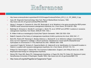  http://www.contempclindent.org/articles/2012/3/2/images/ContempClinDent_2012_3_2_197_96822_t1.jpg
 Aase JM. Diagnostic Dysmorphology. New York: Plenum Medical Book Company; 1990.
http://www.ncbi.nlm.nih.gov/pmc/articles/PMC3343766/
 Alanay Y, Avaygan H, Camacho N, Utine GE, Boduroglu K, et al. Mutations in the gene encoding the RER protein
FKBP65 cause autosomal-recessive osteogenesis imperfecta. Am J Hum Genet. 2010;86:551–559.
 Baldridge D, Schwarze U, Morello R, Lennington J, Bertin TK, et al. CRTAP and LEPRE1 mutations in recessive
osteogenesis imperfecta. Hum Mutat. 2008;29:1435–1442. [
 B. Willem Vrolik as a teratologist [in Dutch] Ned Tijdschr Geneeskd. 1984;128:1530–1534.
 Baljet B. Aspects of the history of osteogenesis imperfecta (Vrolik's syndrome) Ann Anat. 2002;184:1–7.
 Bank RA, Robins SP, Wijmenga C, Breslau-Siderius LJ, Bardoel AF, et al. Defective collagen cross-linking in
bone, but not in ligament or cartilage, in Bruck syndrome: indications for a bone-specific telopeptide lysyl
hydroxylase on chromosome 17. Proc Natl Acad Sci USA. 1999;96:1054–1058.
 Lapunzina P, Aglan M, Temtamy S, Caparrós-Martin JA, Valencia M, et al. Identification of a frameshift mutation in
Osterix in a patient with recessive osteogenesis imperfecta. Am J Hum Genet. 2010;87:110–114.
 Philippi CA, Remmington T, Steiner RD. The Cochrane Collaboration. England: John Wiley & Sons Ltd.; 2009.
Bisphosphonate therapy for osteogenesis imperfecta.
 Steiner RD, Pepin MG, Byers PH. Osteogenesis Imperfecta, in Pagon RA, Bird TD, Dolan CR, Stephens K (eds):
GeneReviews (University of Washington, Seattle 1993). http://www.ncbi.nlm.nih.gov/books/NBK1116/
 http://www.oif.org/site/PageServer?pagename=TypeI
 