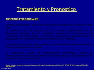 Tratamiento y Pronostico
ASPECTOS PSICOSOCIALES
Aspectos psicosociales (OI) es otro componente importante de la atención a largo
plazo .
La medida en que las personas con OI se sienten estigmatizados por ser
físicamente diferentes de sus compañeros depende de la gravedad de la
enfermedad, la historia natural, y el grado en que afecta la apariencia física y la
socialización y si los otros miembros de la familia se ven afectados .
Los deportes de contacto deben evitarse, y otras actividades están restringidas en
base a la severidad de la condición.
La adolescencia puede ser particularmente problemático, cuando las
preocupaciones acerca de la apariencia, el desarrollo sexual, y la aceptación de los
padres son de suma importancia .
Results of stapes surgery on patients with osteogenesis imperfecta.Albahnasawy L, Kishore A, O'Reilly BFClin Otolaryngol Allied Sci.
2001;26(6):473.

 
