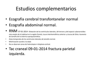 Estudios complementarios
• Ecografia cerebral transfontanelar normal
• Ecografia abdominal normal.
• RNM 07-01-2014 Dilatación de los ventrículos laterales, del tercero y del espacio subaracnoideo
•
•
•

más amplio de lo habitual en la región frontal, cisura interhemisférica anterior y cisuras de Silvio. Aumento
de tamaño de la cisterna supraquiasmática.
Astas temporales de los ventrículos laterales de tamaño normal.
Mielinización acorde a la edad.
No se observan zonas de heterotopia ni displasia cortical.

• Tac craneal 09-01-2014 fractura parietal
izquierda.

 