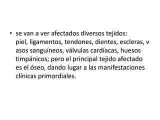 • se van a ver afectados diversos tejidos:
piel, ligamentos, tendones, dientes, escleras, v
asos sanguíneos, válvulas cardíacas, huesos
timpánicos; pero el principal tejido afectado
es el óseo, dando lugar a las manifestaciones
clínicas primordiales.

 
