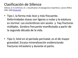 Clasificación de Sillence
Sillence, D. O. & Rimoin, D. L. Classification of osteogenesis imperfecta. Lancet 1978;1:
1041-1042.[Pubmed]

• Tipo I, la forma más leve y más frecuente.
Deformidades óseas son ligeras o nulas y la estatura
es normal. Las escleróticas son azules y hay fracturas
múltiples. Sordera frecuente manifestada a partir de
la segunda década de la vida.
• Tipo II, letal en el período perinatal, es el de mayor
gravedad. Escasa mineralización evidenciando
fracturas intraútero y durante el parto.

 