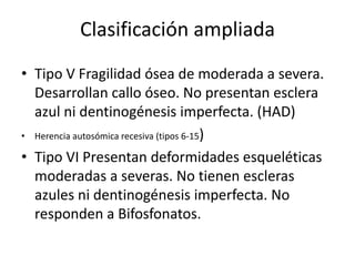 Clasificación ampliada
• Tipo V Fragilidad ósea de moderada a severa.
Desarrollan callo óseo. No presentan esclera
azul ni dentinogénesis imperfecta. (HAD)
• Herencia autosómica recesiva (tipos 6-15)
• Tipo VI Presentan deformidades esqueléticas
moderadas a severas. No tienen escleras
azules ni dentinogénesis imperfecta. No
responden a Bifosfonatos.

 