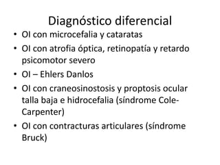 Diagnóstico diferencial
• OI con microcefalia y cataratas
• OI con atrofia óptica, retinopatía y retardo
psicomotor severo
• OI – Ehlers Danlos
• OI con craneosinostosis y proptosis ocular
talla baja e hidrocefalia (síndrome ColeCarpenter)
• OI con contracturas articulares (síndrome
Bruck)

 