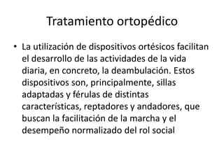 Tratamiento ortopédico
• La utilización de dispositivos ortésicos facilitan
el desarrollo de las actividades de la vida
diaria, en concreto, la deambulación. Estos
dispositivos son, principalmente, sillas
adaptadas y férulas de distintas
características, reptadores y andadores, que
buscan la facilitación de la marcha y el
desempeño normalizado del rol social

 