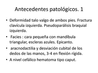 Antecedentes patológicos. 1
• Deformidad talo valgo de ambos pies. Fractura
clavícula izquierda. Pseudoparálisis braquial
izquierda.
• Facies : cara pequeña con mandíbula
triangular, escleras azules. Epicanto.
• aracnodactilia y desviación cubital de los
dedos de las manos, 3-4 en flexión rígida.
• A nivel cefálico hematoma tipo caput.

 