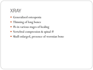 XRAY
 Generalized osteopenia
 Thinning of long bones
 #s in various stages of healing
 Vertebral compression & spinal #
 Skull enlarged, presence of wormian bone
 