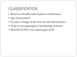 CLASSIFICATION
 Based on well-differentiated pattern of inheritance
 Age of presentation
 Severity of changes in the bones & extra skeletal tissues
 Helps in assessing prognosis and planning treatment
 SILLENCE(1981)- four clinical types of OI
 
