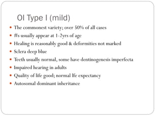 OI Type I (mild)
 The commonest variety; over 50% of all cases
 #s usually appear at 1-2yrs of age
 Healing is reasonably good & deformities not marked
 Sclera deep blue
 Teeth usually normal, some have dentinogenesis imperfecta
 Impaired hearing in adults
 Quality of life good; normal lfe expectancy
 Autosomal dominant inheritance
 