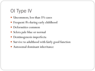 OI Type IV
 Uncommon; less than 5% cases
 Frequent #s during early childhood
 Deformities common
 Sclera pale blue or normal
 Dentinogenesis imperfecta
 Survive to adulthood with fairly good function
 Autosomal dominant inheritance
 