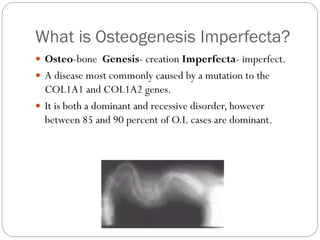What is Osteogenesis Imperfecta?
 Osteo-bone Genesis- creation Imperfecta- imperfect.
 A disease most commonly caused by a mutation to the
COL1A1 and COL1A2 genes.
 It is both a dominant and recessive disorder, however
between 85 and 90 percent of O.I. cases are dominant.
 