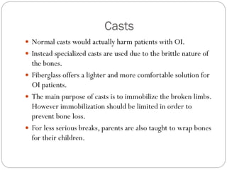 Casts
 Normal casts would actually harm patients with OI.
 Instead specialized casts are used due to the brittle nature of
the bones.
 Fiberglass offers a lighter and more comfortable solution for
OI patients.
 The main purpose of casts is to immobilize the broken limbs.
However immobilization should be limited in order to
prevent bone loss.
 For less serious breaks, parents are also taught to wrap bones
for their children.
 
