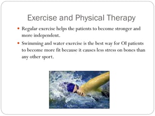 Exercise and Physical Therapy
 Regular exercise helps the patients to become stronger and
more independent.
 Swimming and water exercise is the best way for OI patients
to become more fit because it causes less stress on bones than
any other sport.
 