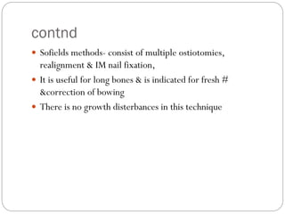 contnd
 Sofields methods- consist of multiple ostiotomies,
realignment & IM nail fixation,
 It is useful for long bones & is indicated for fresh #
&correction of bowing
 There is no growth disterbances in this technique
 