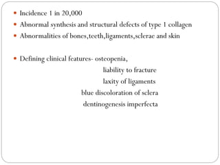 Incidence 1 in 20,000
 Abnormal synthesis and structural defects of type 1 collagen
 Abnormalities of bones,teeth,ligaments,sclerae and skin
 Defining clinical features- osteopenia,
liability to fracture
laxity of ligaments
blue discoloration of sclera
dentinogenesis imperfecta
 