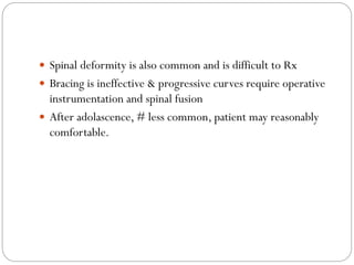 Spinal deformity is also common and is difficult to Rx
 Bracing is ineffective & progressive curves require operative
instrumentation and spinal fusion
 After adolascence, # less common, patient may reasonably
comfortable.
 