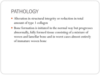 PATHOLOGY
 Alteration in structural integrity or reduction in total
amount of type 1 collagen
 Bone formation is initiated in the normal way but progresses
abnormally, fully formed tissue consisting of a mixture of
woven and lamellar bone and in worst cases almost entirely
of immature woven bone
 