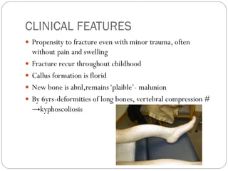 CLINICAL FEATURES
 Propensity to fracture even with minor trauma, often
without pain and swelling
 Fracture recur throughout childhood
 Callus formation is florid
 New bone is abnl,remains‘plaible’- malunion
 By 6yrs-deformities of long bones, vertebral compression #
→kyphoscoliosis
 