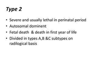 Type 2 
• Severe and usually lethal in perinatal period 
• Autosomal dominent 
• Fetal death & death in first year of life 
• Divided in types A,B &C subtypes on 
radilogical basis 
 
