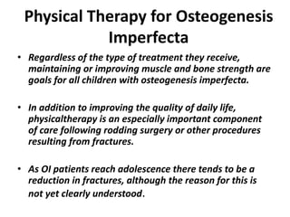 Physical Therapy for Osteogenesis 
Imperfecta 
• Regardless of the type of treatment they receive, 
maintaining or improving muscle and bone strength are 
goals for all children with osteogenesis imperfecta. 
• In addition to improving the quality of daily life, 
physicaltherapy is an especially important component 
of care following rodding surgery or other procedures 
resulting from fractures. 
• As OI patients reach adolescence there tends to be a 
reduction in fractures, although the reason for this is 
not yet clearly understood. 
 