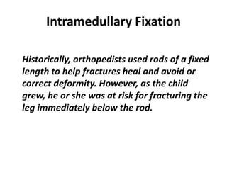 Intramedullary Fixation 
Historically, orthopedists used rods of a fixed 
length to help fractures heal and avoid or 
correct deformity. However, as the child 
grew, he or she was at risk for fracturing the 
leg immediately below the rod. 
 