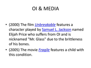 OI & MEDIA 
• (2000) The film Unbreakable features a 
character played by Samuel L. Jackson named 
Elijah Price who suffers from OI and is 
nicknamed "Mr. Glass" due to the brittleness 
of his bones. 
• (2005) The movie Fragile features a child with 
this condition. 
 