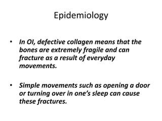 Epidemiology 
• In OI, defective collagen means that the 
bones are extremely fragile and can 
fracture as a result of everyday 
movements. 
• Simple movements such as opening a door 
or turning over in one’s sleep can cause 
these fractures. 
 
