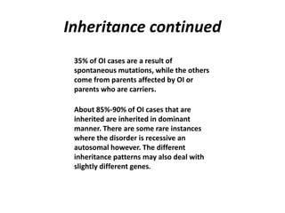 Inheritance continued 
35% of OI cases are a result of 
spontaneous mutations, while the others 
come from parents affected by OI or 
parents who are carriers. 
About 85%-90% of OI cases that are 
inherited are inherited in dominant 
manner. There are some rare instances 
where the disorder is recessive an 
autosomal however. The different 
inheritance patterns may also deal with 
slightly different genes. 
 