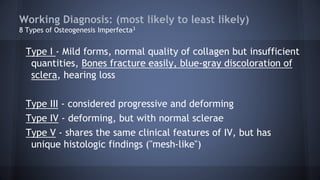 Working Diagnosis: (most likely to least likely)
8 Types of Osteogenesis Imperfecta3
Type I - Mild forms, normal quality of collagen but insufficient
quantities, Bones fracture easily, blue-gray discoloration of
sclera, hearing loss
Type III - considered progressive and deforming
Type IV - deforming, but with normal sclerae
Type V - shares the same clinical features of IV, but has
unique histologic findings ("mesh-like")
 