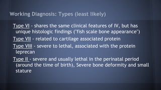 Working Diagnosis: Types (least likely)
Type VI - shares the same clinical features of IV, but has
unique histologic findings ("fish scale bone appearance")
Type VII - related to cartilage associated protein
Type VIII - severe to lethal, associated with the protein
leprecan
Type II - severe and usually lethal in the perinatal period
(around the time of birth), Severe bone deformity and small
stature
 
