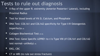 Tests to rule out diagnosis
• X-Ray of the upper R. extremity (Anterior Posterior/ Lateral), including
Proximal Radius
• Test for blood levels of Vit D, Calcium, and Phosphate
• DNA Test: COL1A1 and COL1A2 specificity for Type I-IV Osteogenisis
Imperfecta (9)
• Collagen Biochemical Test (9,10)
• DNA Test: Gene Specific LEPRE1 to r/o Type VIII (if COL1A1 and COL1A2
test normal--unlikely) (9)
• EKG, CBC
• CT or MRI (to rule out stress fracture)
 