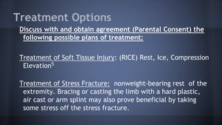Treatment Options
Discuss with and obtain agreement (Parental Consent) the
following possible plans of treatment:
Treatment of Soft Tissue Injury: (RICE) Rest, Ice, Compression
Elevation5
Treatment of Stress Fracture: nonweight-bearing rest of the
extremity. Bracing or casting the limb with a hard plastic,
air cast or arm splint may also prove beneficial by taking
some stress off the stress fracture.
 