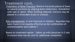 Treatment cont.
Treatment of Bone Fracture: Restore fractured pieces of bone
to natural positions by aligning bone (reduction). Immobilize
with cast or splint. When swelling reduced, fracture may be
placed in a removable brace or orthosis.
Pain management: In arm fractures in children, ibuprofen has
been found to be equally effective as the combination of
acetaminophen and codeine.4
Based on treatment option - follow up with physician in 2 wks
to ensure bone has set and for additional complaints
 